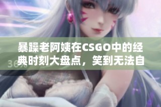 暴躁老阿姨在CSGO中的经典时刻大盘点，笑到无法自拔