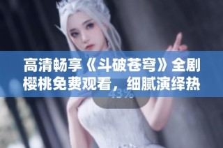 高清畅享《斗破苍穹》全剧樱桃免费观看，细腻演绎热血传奇