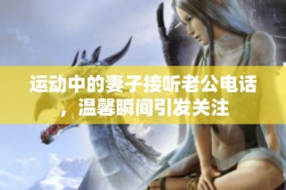 运动中的妻子接听老公电话，温馨瞬间引发关注