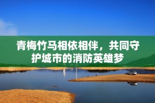 青梅竹马相依相伴，共同守护城市的消防英雄梦
