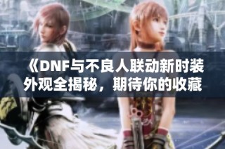《DNF与不良人联动新时装外观全揭秘，期待你的收藏！》
