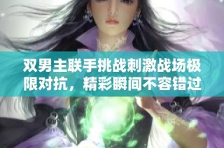 双男主联手挑战刺激战场极限对抗，精彩瞬间不容错过