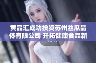 黄品汇成功投资苏州丝瓜晶体有限公司 开拓健康食品新市场