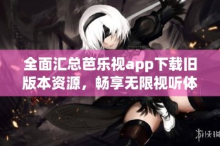 全面汇总芭乐视app下载旧版本资源，畅享无限视听体验