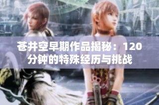 苍井空早期作品揭秘：120分钟的特殊经历与挑战