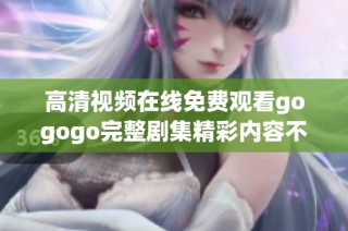 高清视频在线免费观看gogogo完整剧集精彩内容不容错过