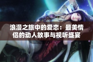浪漫之旅中的爱恋：最美情侣的动人故事与视听盛宴