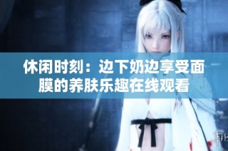 休闲时刻：边下奶边享受面膜的养肤乐趣在线观看