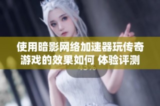 使用暗影网络加速器玩传奇游戏的效果如何 体验评测揭秘