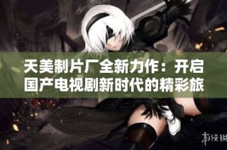 天美制片厂全新力作：开启国产电视剧新时代的精彩旅程