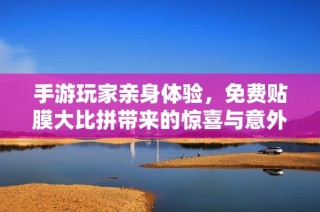 手游玩家亲身体验，免费贴膜大比拼带来的惊喜与意外之处