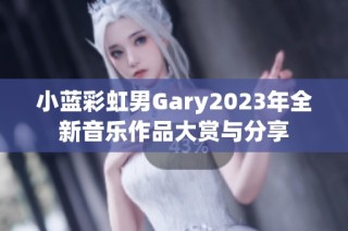 小蓝彩虹男Gary2023年全新音乐作品大赏与分享