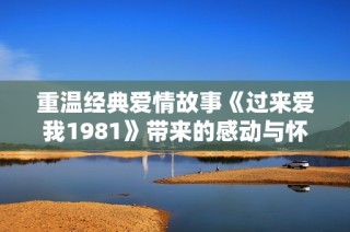 重温经典爱情故事《过来爱我1981》带来的感动与怀旧