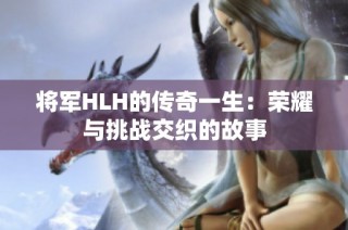 将军HLH的传奇一生：荣耀与挑战交织的故事