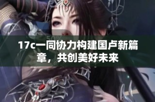17c一同协力构建国卢新篇章，共创美好未来