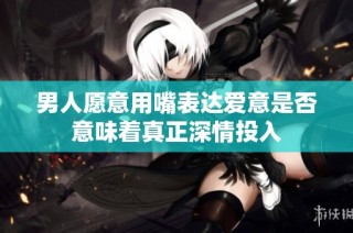 男人愿意用嘴表达爱意是否意味着真正深情投入