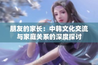 朋友的家长：中韩文化交流与家庭关系的深度探讨