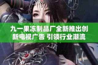 九一果冻制品厂全新推出创新电视广告 引领行业潮流