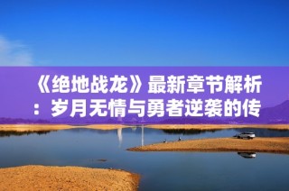 《绝地战龙》最新章节解析：岁月无情与勇者逆袭的传奇之路