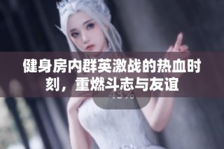 健身房内群英激战的热血时刻，重燃斗志与友谊