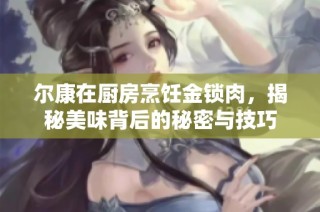 尔康在厨房烹饪金锁肉，揭秘美味背后的秘密与技巧