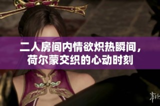 二人房间内情欲炽热瞬间，荷尔蒙交织的心动时刻