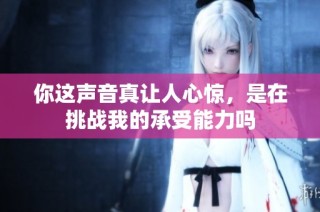 你这声音真让人心惊，是在挑战我的承受能力吗