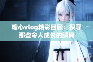 糖心vlog精彩回顾：探寻那些令人成长的瞬间