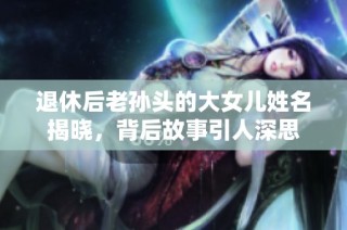 退休后老孙头的大女儿姓名揭晓，背后故事引人深思