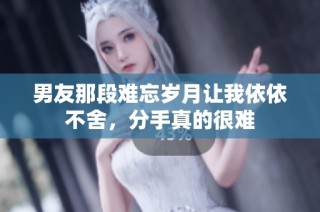 男友那段难忘岁月让我依依不舍，分手真的很难