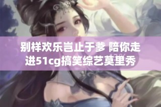 别样欢乐岂止于爹 陪你走进51cg搞笑综艺莫里秀