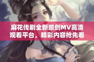 麻花传剧全新原创MV高清观看平台，精彩内容抢先看！
