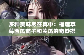 多种美味尽在其中：榴莲草莓西瓜茄子和黄瓜的奇妙搭配探索