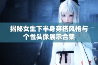揭秘女生下半身穿搭风格与个性头像展示合集