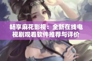 畅享麻花影视：全新在线电视剧观看软件推荐与评价