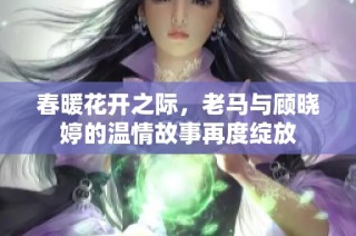 春暖花开之际，老马与顾晓婷的温情故事再度绽放