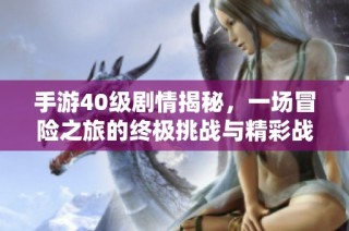手游40级剧情揭秘，一场冒险之旅的终极挑战与精彩战斗