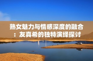 熟女魅力与情感深度的融合：友真希的独特演绎探讨