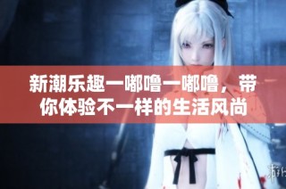 新潮乐趣一嘟噜一嘟噜，带你体验不一样的生活风尚