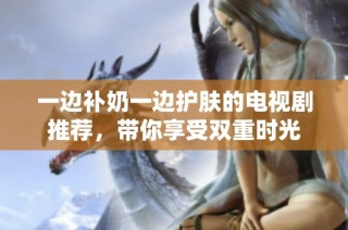 一边补奶一边护肤的电视剧推荐，带你享受双重时光