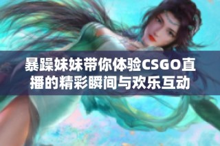 暴躁妹妹带你体验CSGO直播的精彩瞬间与欢乐互动