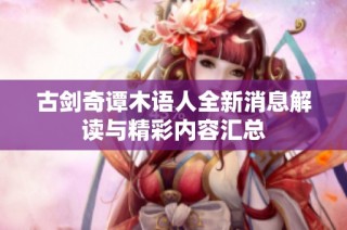 古剑奇谭木语人全新消息解读与精彩内容汇总