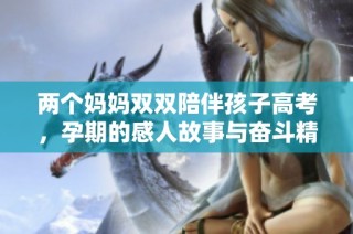 两个妈妈双双陪伴孩子高考，孕期的感人故事与奋斗精神
