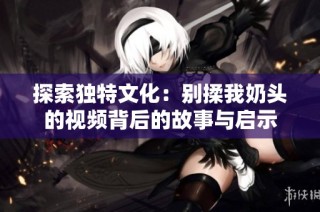 探索独特文化：别揉我奶头的视频背后的故事与启示