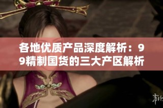 各地优质产品深度解析：99精制国货的三大产区解析