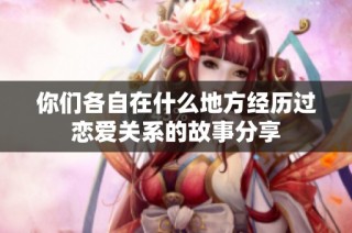 你们各自在什么地方经历过恋爱关系的故事分享