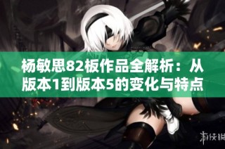 杨敏思82板作品全解析：从版本1到版本5的变化与特点