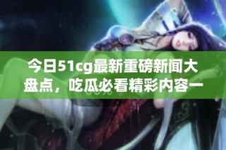 今日51cg最新重磅新闻大盘点，吃瓜必看精彩内容一览