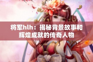 将军hlh：揭秘背景故事和辉煌成就的传奇人物