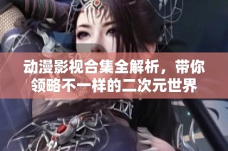 动漫影视合集全解析，带你领略不一样的二次元世界